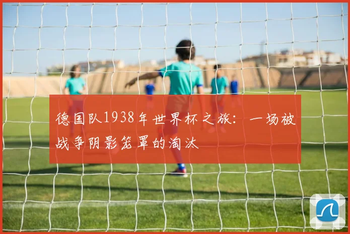 德国队1938年世界杯之旅：一场被战争阴影笼罩的淘汰